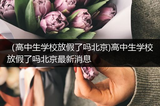 （高中生学校放假了吗北京)高中生学校放假了吗北京最新消息