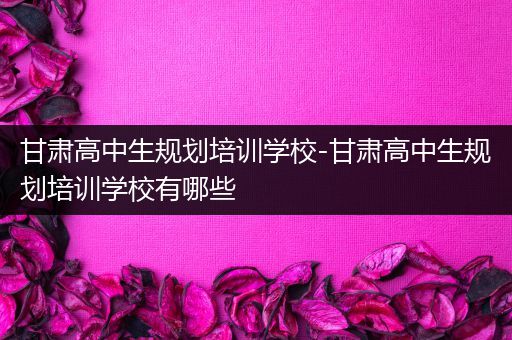 甘肃高中生规划培训学校-甘肃高中生规划培训学校有哪些
