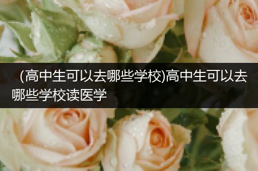 （高中生可以去哪些学校)高中生可以去哪些学校读医学