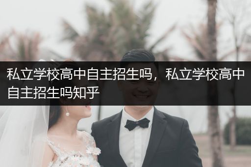 私立学校高中自主招生吗，私立学校高中自主招生吗知乎