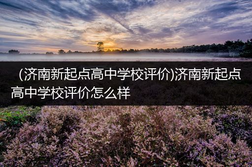 （济南新起点高中学校评价)济南新起点高中学校评价怎么样