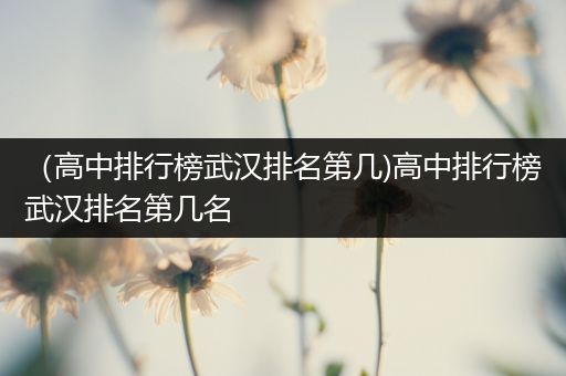 （高中排行榜武汉排名第几)高中排行榜武汉排名第几名