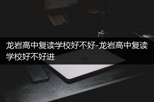 龙岩高中复读学校好不好-龙岩高中复读学校好不好进