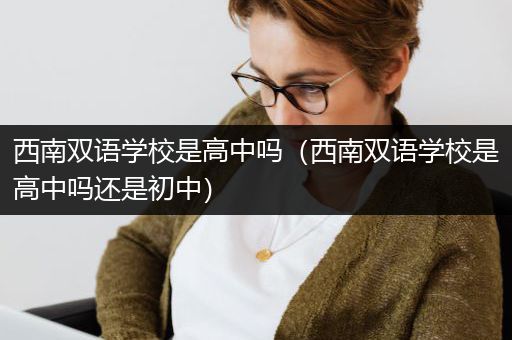 西南双语学校是高中吗（西南双语学校是高中吗还是初中）