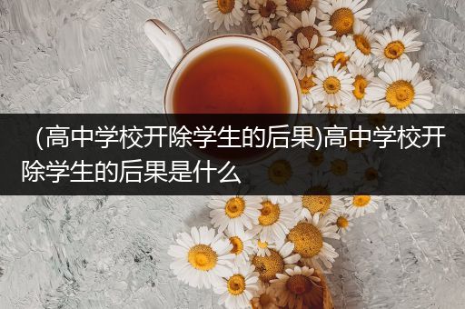 （高中学校开除学生的后果)高中学校开除学生的后果是什么