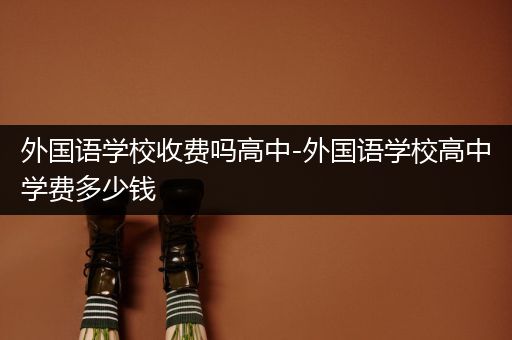 外国语学校收费吗高中-外国语学校高中学费多少钱