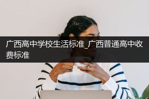 广西高中学校生活标准_广西普通高中收费标准