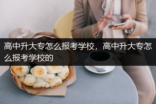 高中升大专怎么报考学校，高中升大专怎么报考学校的