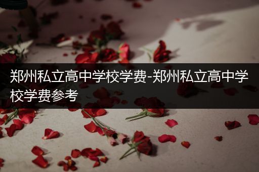 郑州私立高中学校学费-郑州私立高中学校学费参考