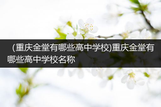 （重庆金堂有哪些高中学校)重庆金堂有哪些高中学校名称