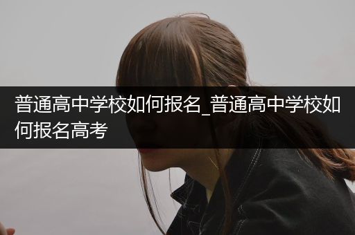 普通高中学校如何报名_普通高中学校如何报名高考