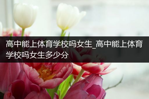 高中能上体育学校吗女生_高中能上体育学校吗女生多少分