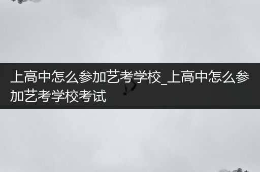 上高中怎么参加艺考学校_上高中怎么参加艺考学校考试