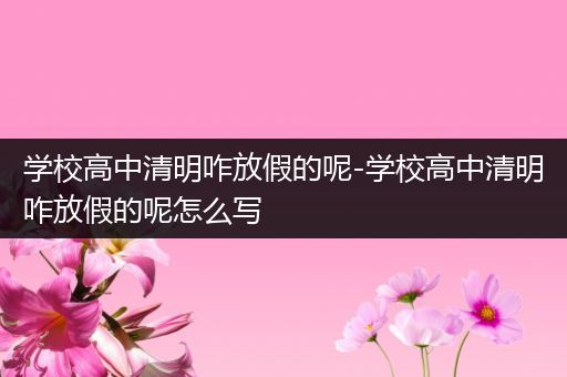 学校高中清明咋放假的呢-学校高中清明咋放假的呢怎么写