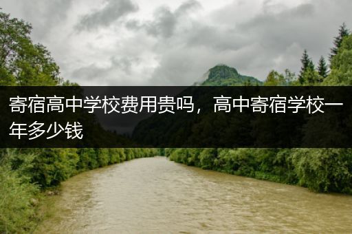 寄宿高中学校费用贵吗，高中寄宿学校一年多少钱