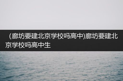 （廊坊要建北京学校吗高中)廊坊要建北京学校吗高中生