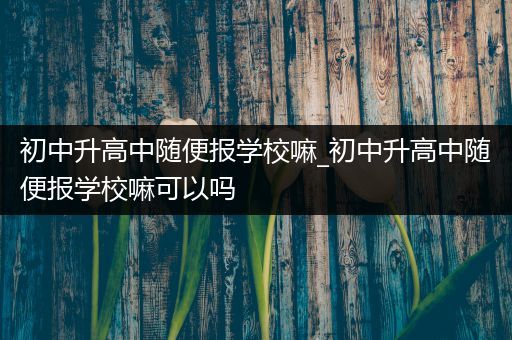 初中升高中随便报学校嘛_初中升高中随便报学校嘛可以吗