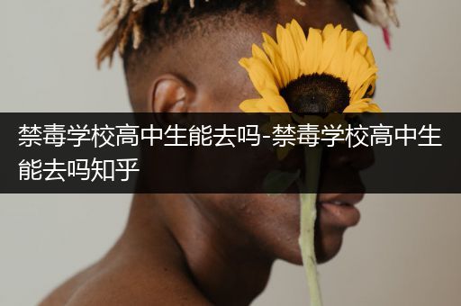 禁毒学校高中生能去吗-禁毒学校高中生能去吗知乎