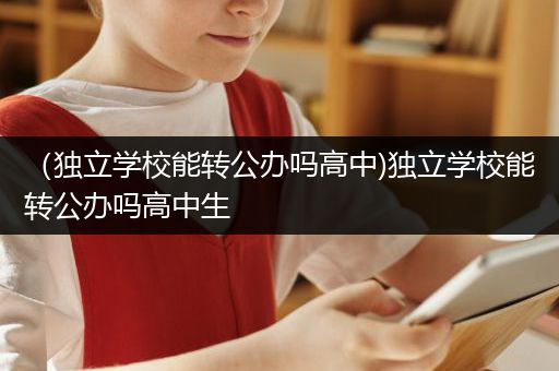 （独立学校能转公办吗高中)独立学校能转公办吗高中生