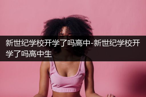 新世纪学校开学了吗高中-新世纪学校开学了吗高中生