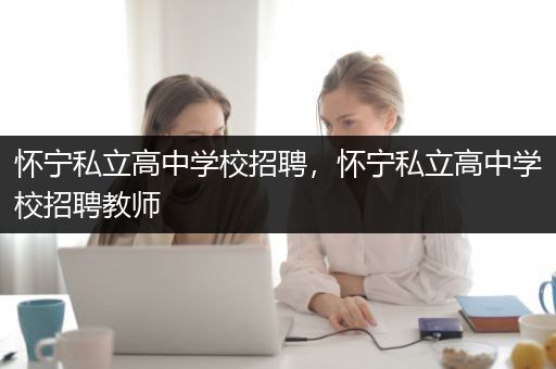 怀宁私立高中学校招聘，怀宁私立高中学校招聘教师