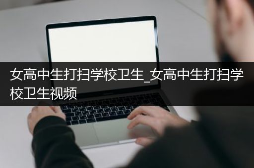 女高中生打扫学校卫生_女高中生打扫学校卫生视频