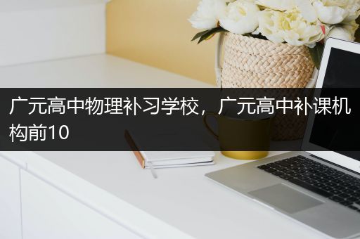 广元高中物理补习学校，广元高中补课机构前10