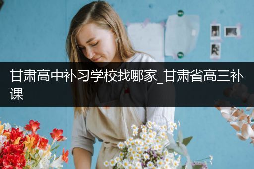 甘肃高中补习学校找哪家_甘肃省高三补课