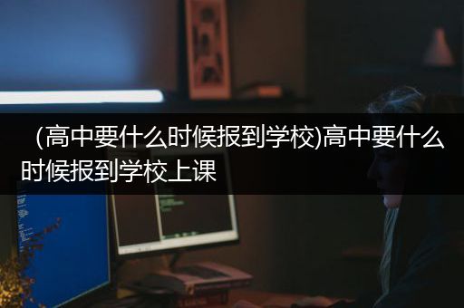 （高中要什么时候报到学校)高中要什么时候报到学校上课