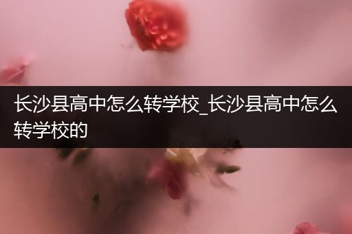 长沙县高中怎么转学校_长沙县高中怎么转学校的