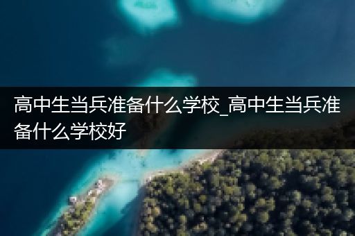 高中生当兵准备什么学校_高中生当兵准备什么学校好