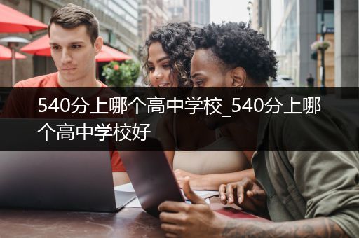 540分上哪个高中学校_540分上哪个高中学校好