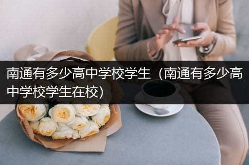 南通有多少高中学校学生（南通有多少高中学校学生在校）