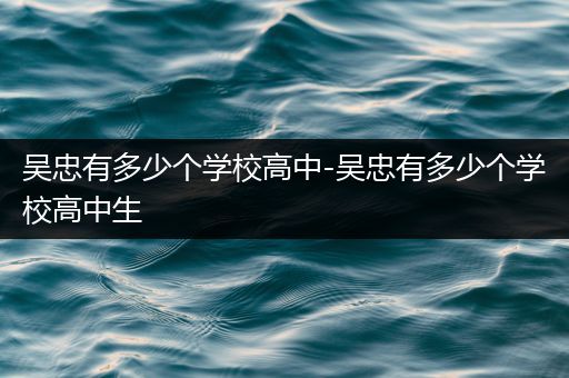 吴忠有多少个学校高中-吴忠有多少个学校高中生