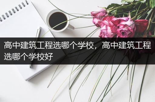 高中建筑工程选哪个学校，高中建筑工程选哪个学校好