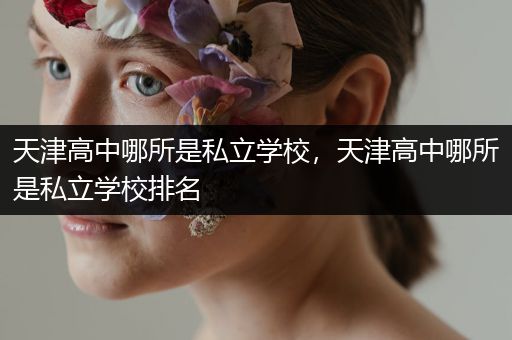 天津高中哪所是私立学校，天津高中哪所是私立学校排名