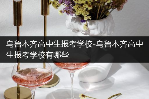 乌鲁木齐高中生报考学校-乌鲁木齐高中生报考学校有哪些