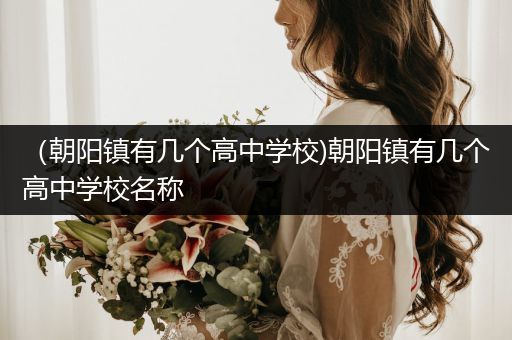 （朝阳镇有几个高中学校)朝阳镇有几个高中学校名称