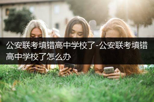 公安联考填错高中学校了-公安联考填错高中学校了怎么办