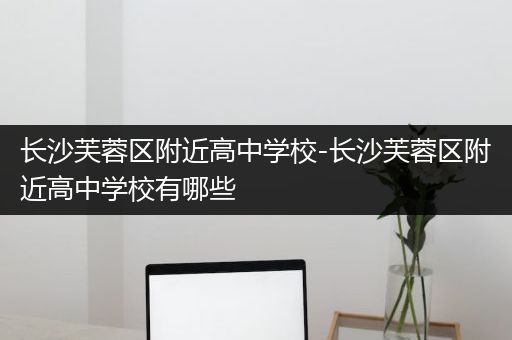 长沙芙蓉区附近高中学校-长沙芙蓉区附近高中学校有哪些