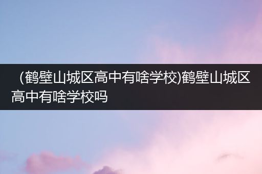 （鹤壁山城区高中有啥学校)鹤壁山城区高中有啥学校吗