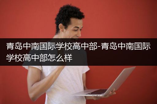 青岛中南国际学校高中部-青岛中南国际学校高中部怎么样
