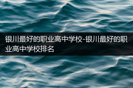 银川最好的职业高中学校-银川最好的职业高中学校排名