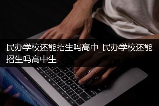 民办学校还能招生吗高中_民办学校还能招生吗高中生