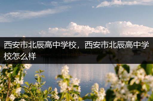 西安市北辰高中学校，西安市北辰高中学校怎么样