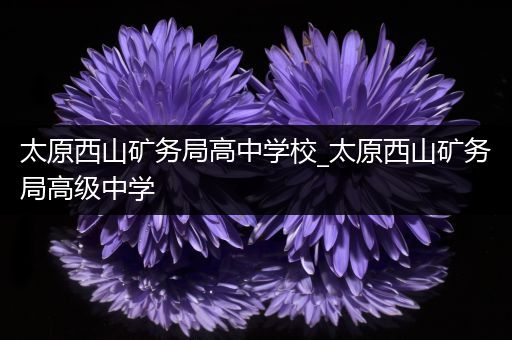 太原西山矿务局高中学校_太原西山矿务局高级中学