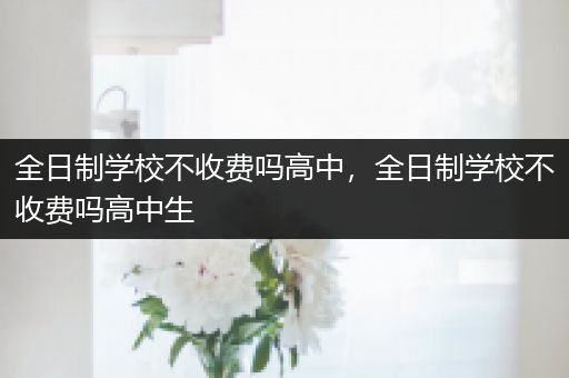 全日制学校不收费吗高中，全日制学校不收费吗高中生