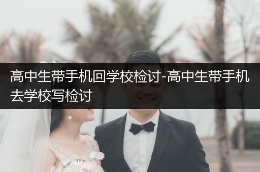 高中生带手机回学校检讨-高中生带手机去学校写检讨