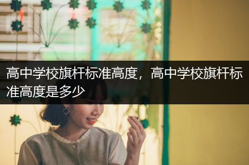 高中学校旗杆标准高度，高中学校旗杆标准高度是多少