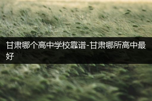 甘肃哪个高中学校靠谱-甘肃哪所高中最好